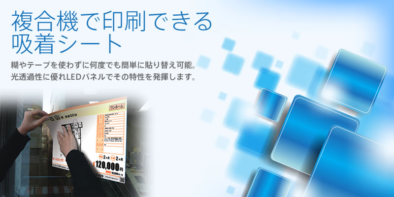 複合機で印刷できる吸着シート。コピー機やプリンターで手軽に印刷でき、糊やテープを使わずに何度でも貼り替えができるシート。吸着シートなので空気抜けがよく、手でならすだけで誰でも簡単に美しく貼ることができます。光透過性に優れているためLEDパネルなどの電飾環境で抜群にその特性を発揮します。